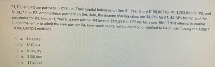 P1, P2, and P3 are partners in XYZ Inc. Their capital balances on Dec 31, Year 5, are $189,807 for P1, $263,633 for P2, and
$139,717 for P3. Among these partners on this date, the income sharing ratios are 34.21% for P1, 44.14% for P2, and the
remainder for P3. On Jan 1, Year 6, a new partner P4 invests $111,599 in XYZ Inc for a one-fifth (20%) interest in capital. In
the journal entry to admit the new partner P4, how much capital will be credited or debited to P4 on Jan 1 using the ASSET
REVALUATION method?
a. $11,599
b. $117,179
Oc. $106,019
d. $108,809
e. $114,389
