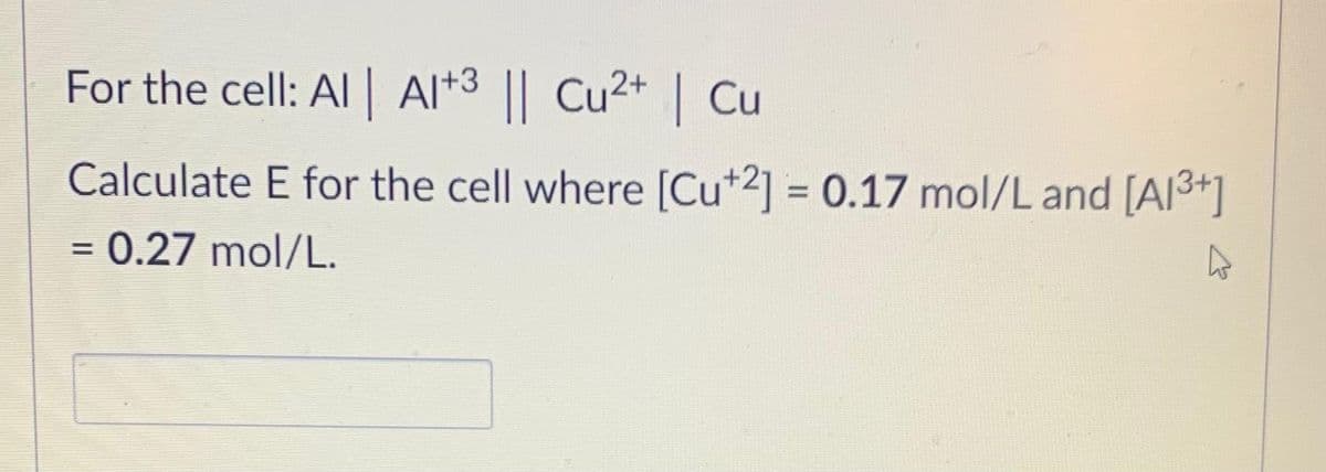 For the cell: Al| Al*3 || Cu2+ | Cu
Calculate E for the cell where [Cu*2] = 0.17 mol/L and [Al3+]
= 0.27 mol/L.
%3D

