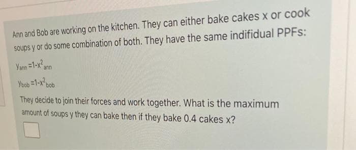 Ann and Bob are working on the kitchen. They can either bake cakes x or cook
soups y or do some combination of both. They have the same indifidual PPFS:
Yann =1-x
ann
Ybob =1-x-bob
They decide to join their forces and work together. What is the maximum
amount of soups y they can bake then if they bake 0.4 cakes x?
