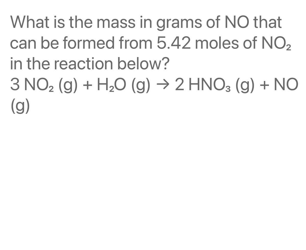 What is the mass in grams of NO that
can be formed from 5.42 moles of NO2
in the reaction below?
3 NO₂ (g) + H₂O (g) → 2 HNO3 (g) + NO
(g)