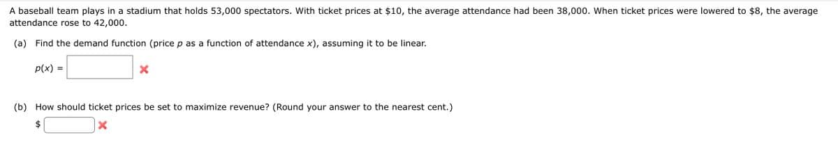 A baseball team plays in a stadium that holds 53,000 spectators. With ticket prices at $10, the average attendance had been 38,000. When ticket prices were lowered to $8, the average
attendance rose to 42,000.
(a) Find the demand function (price p as a function of attendance x), assuming it to be linear.
p(x) =
X
(b) How should ticket prices be set to maximize revenue? (Round your answer to the nearest cent.)
X