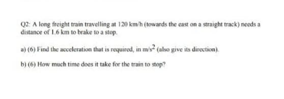 Q2: A long freight train travelling at 120 km/h (towards the east on a straight track) needs a
distance of 1.6 km to brake to a stop.
u) (6) Find the acceleration that is required, in m's? (also give its direction).
b) (6) How much time does it take for the train to stop?
