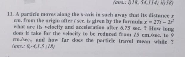 (ans.: i)18, 54,114; ii)58)
11. A particle moves along the x-axis in such away that its distance x
cm. from the origin after t sec. is given by the formula x = 27t-2
what are its velocity and acceleration after 6.75 sec. ? How long
does it take for the velocity to be reduced from 15 cm./sec. to 9
cm./sec., and how far does the particle travel mean while ?
(ans.: 0,-4,1.5 ;18)
*%3D
