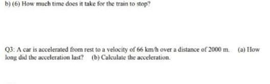 b) (6) How much time does it take for the train to stop?
Q3: A car is accelerated from rest to a velocity of 66 km/h over a distance of 2000 m. (a) How
long did the acceleration last? (b) Calculate the acceleration.
