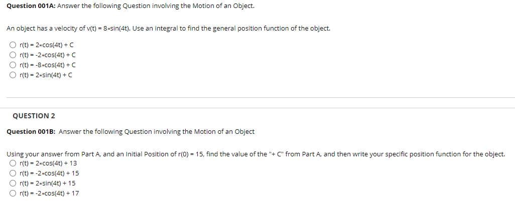 Question 001A: Answer the following Question involving the Motion of an Object.
An object has a velocity of v(t) = 8+sin(4t). Use an integral to find the general position function of the object.
O r(t) = 2+cos(4t) + C
O r(t) = -2*cos(4t) + C
O r(t) = -8*Cos(4t) + C
r(t) = 2*sin(4t) + C
QUESTION 2
Question 001B: Answer the following Question involving the Motion of an Object
Using your answer from Part A, and an Initial Position of r(0) = 15, find the value of the "+ C" from Part A, and then write your specific position function for the object.
O r(t) = 2*cos(4t) + 13
O r(t) = -2+cos(4t) + 15
r(t) = 2+sin(4t) + 15
r(t) = -2*cos(4t) + 17
