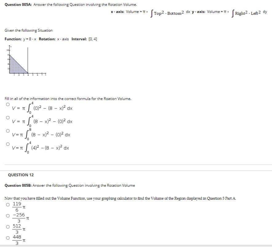 Question 005A: Answer the following Question involving the Rotation Volume.
x- axis: Volume = TT *
Top2-Bottom2 dx y - axis: Volume = T ( Right2 - Left2 dy
Given the following Situation
Function: y = 8 -x Rotation: x- axis Interval: [0, 4]
Fill in all of the information into the correct formula for the Roation Volume.
V = T
| (0)2 - (8 - x)? dx
4
(8- x)2 - (0)2 dx
V = TI
(8 - x)? - (0)2 dx
V= T
4
(4)2 - (8 - x)2 dx
V= T
QUESTION 12
Question 005B: Answer the following Question involving the Rotation Volume
Now that you have filled out the Volume Function, use your graphing calculator to find the Volume of the Region displayed in Question 5 Part A.
O 119
6
-256
O 512
3
448
3
