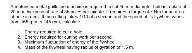 A motorised metal guillotine machine is required to cut 45 mm diameter hole in a plate of
20 mm thickness at rate of 35 holes per minute. It requires a torque of 7 Nm for an area
of hole in mm2. If the cutting takes 1/10 of a second and the speed of its flywheel varies
from 165 rpm to 145 rpm, calculate:
1. Energy required to cut a hole.
2. Energy required for cutting work per second.
3. Maximum fluctuation of energy of the flywheel.
4. Mass of the flywheel having radius of gyration of 1.5 m.
