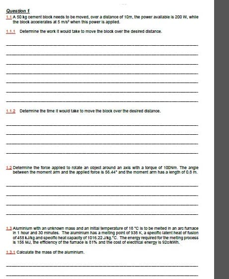 Question 1
1.1 A 50 kg cement block needs to be moved, over a distance of 10m, the power avallable lIs 200 W, whle
the block accelerates at 5 m/s when this power is appled.
1.1.1 Detemine the work It would take to move the block over the desired distance.
1.1.2 Detemine the time It would take to move the block over the desired distance.
12 Detemine the force applled to rotate an object around an axis with a torque of 10ONM. The angle
between the moment am and the appled force is 56.44" and the moment arm has a length of 0.8 m.
13 Aluminlum with an unknown mass and an Initial temperature of 18 "C Is to be melted In an arc furnace
In 1 hour and 30 minutes. The aluminlum has a meiting point of 938 K, a specific latent heat of fuslon
of 458 kJikg and specific heat capacity of 1016.22 Jkg."C. The energy required for the melting process
Is 156 MJ, the emiclency of the fumace is 81% and the cost of electrical energy is 92c/KWh.
13.1 Calculate the mass of the aluminlum.
