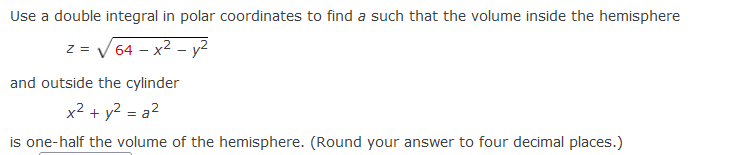 Use a double integral in polar coordinates to find a such that the volume inside the hemisphere
z = V 64 – x2 - y2
and outside the cylinder
x² + y² = a²
is one-half the volume of the hemisphere. (Round your answer to four decimal places.)
