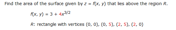 Find the area of the surface given by z = f(x, y) that lies above the region R.
f(x, y) = 3 + 4x3/2
R: rectangle with vertices (0, 0), (0, 5), (2, 5), (2, 0)
