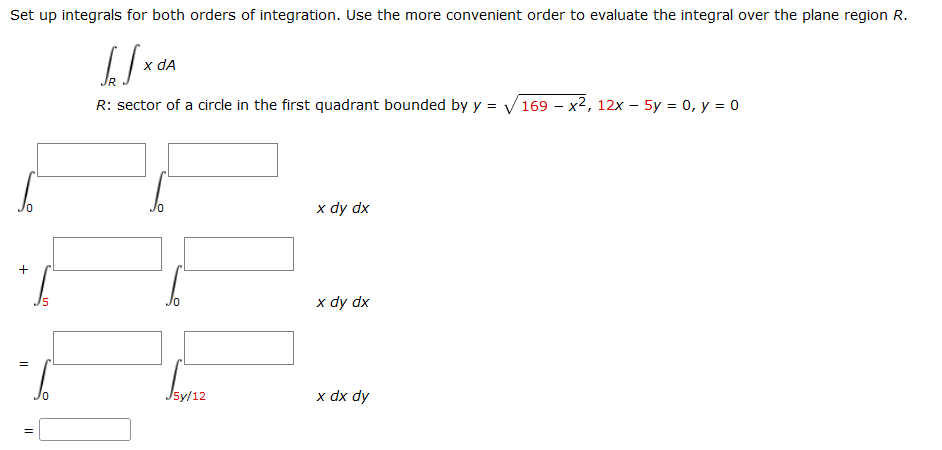 Set up integrals for both orders of integration. Use the more convenient order to evaluate the integral over the plane region R.
x dA
R: sector of a circle in the first quadrant bounded by y = V169 – x2, 12x – 5y = 0, y = 0
x dy dx
+
x dy dx
15
J5y/12
x dx dy
