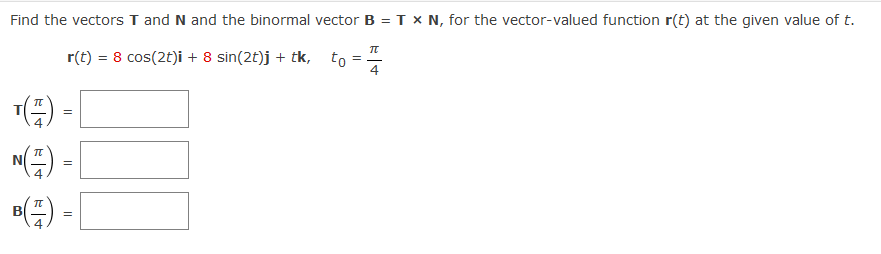 Find the vectors T and N and the binormal vector B = T x N, for the vector-valued function r(t) at the given value of t.
r(t) = 8 cos(2t)i + 8 sin(2t)j + tk, to =
4
) -|
E) - [
