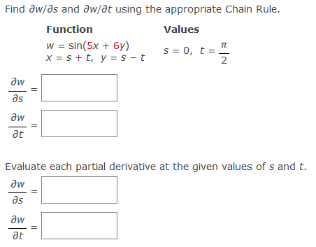 Find aw/as and aw/at using the appropriate Chain Rule.
Function
Values
w = sin(5x + 6y)
x = s +t, y = s - t
π
s = 0, t =
2
aw
as
aw
at
Evaluate each partial derivative at the given values of s and t.
aw
as
aw
at
||
||
