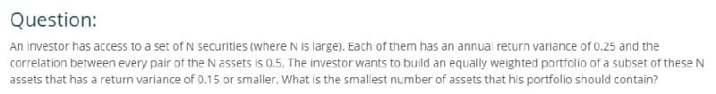 Question:
An investor has access to a set of N securities (where N is large). Each of them has an annual return variance of 0.25 and the
correlation between every pair of the N assets is 0.5. The investor wants to build an equally weighted portfolio of a subset of these N
assets that has a return variance of 0.15 or smaller. What is the smallest number of assets that his portfolio should contain?
