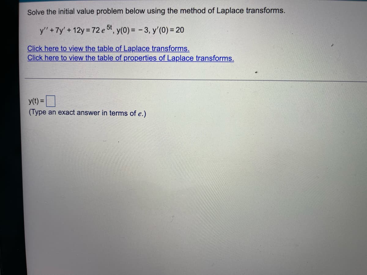 Solve the initial value problem below using the method of Laplace transforms.
y' + 7y' +12y = 72 e 5t, y(0) = -3, y'(0) = 20
Click here to view the table of Laplace transforms.
Click here to view the table of properties of Laplace transforms.
y(t) =
(Type an exact answer in terms of e.)