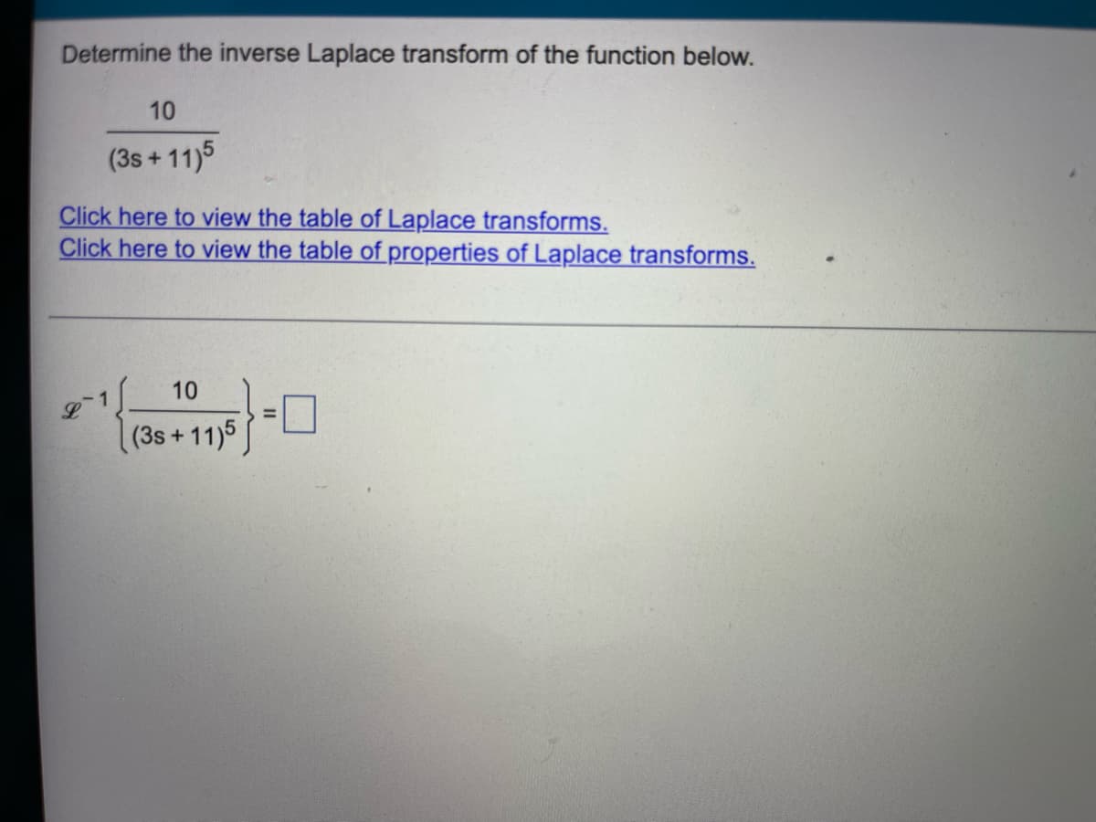 Determine the inverse Laplace transform of the function below.
10
(3s +11)5
Click here to view the table of Laplace transforms.
Click here to view the table of properties of Laplace transforms.
10
(3s +11)5
=