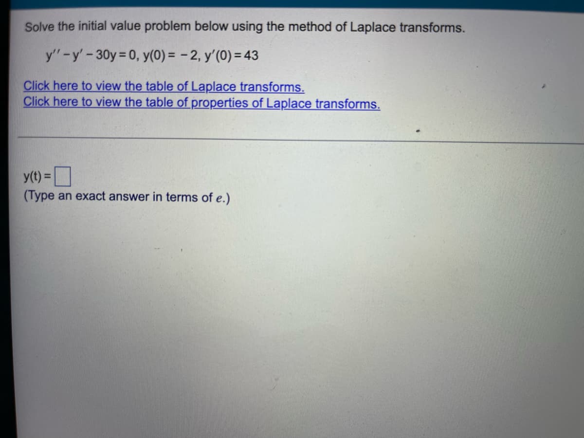 Solve the initial value problem below using the method of Laplace transforms.
y"-y' - 30y = 0, y(0) = -2, y'(0) = 43
Click here to view the table of Laplace transforms.
Click here to view the table of properties of Laplace transforms.
y(t) =
(Type an exact answer in terms of e.)