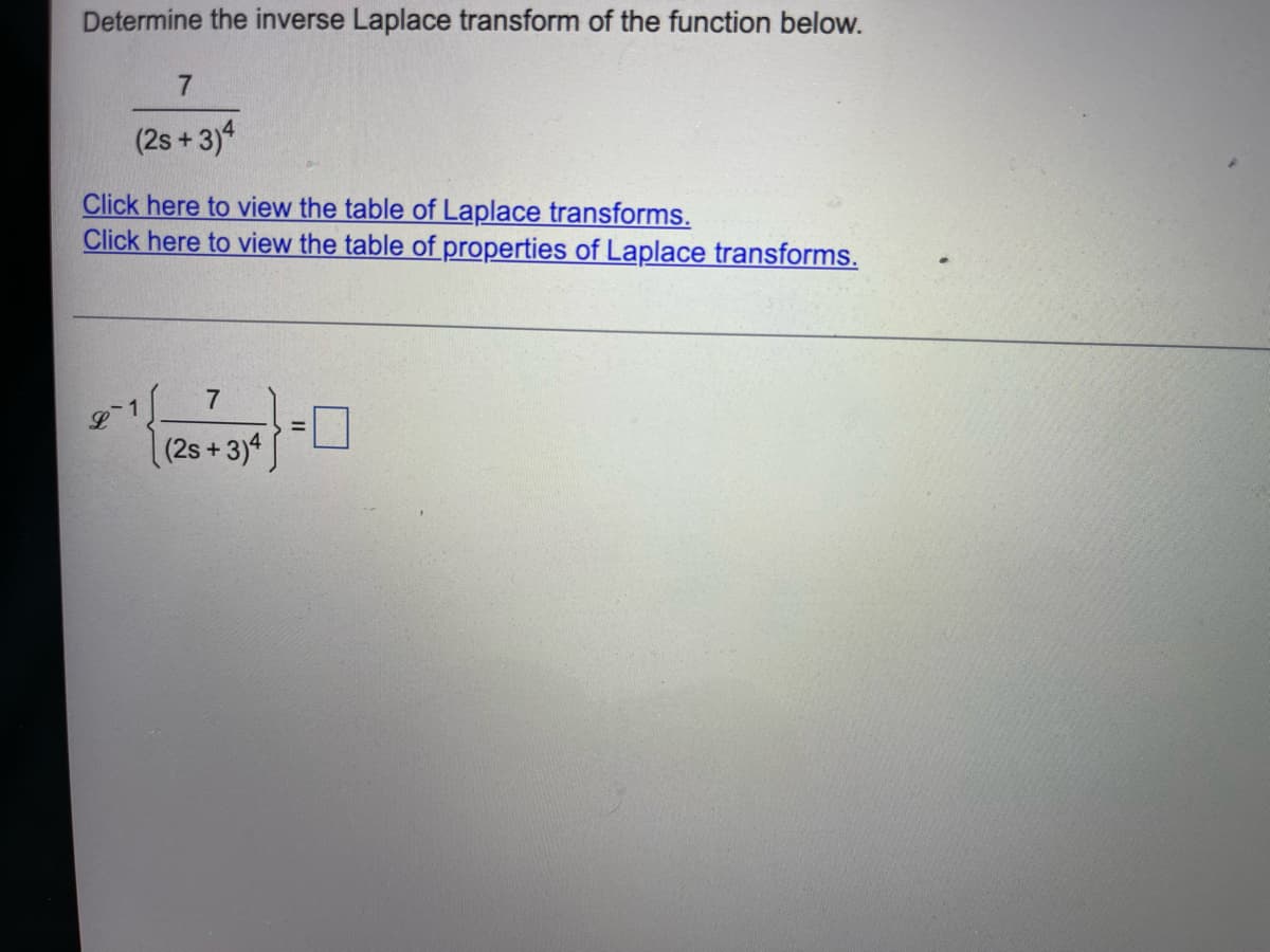 Determine the inverse Laplace transform of the function below.
7
(2s+3)4
Click here to view the table of Laplace transforms.
Click here to view the table of properties of Laplace transforms.
L
7
(2s+3)4