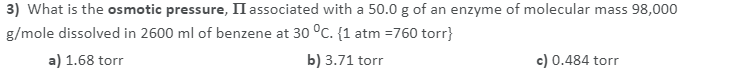 3) What is the osmotic pressure, II associated with a 50.0 g of an enzyme of molecular mass 98,000
g/mole dissolved in 2600 ml of benzene at 30 °C. {1 atm =760 torr}
a) 1.68 torr
b) 3.71 torr
c) 0.484 torr
