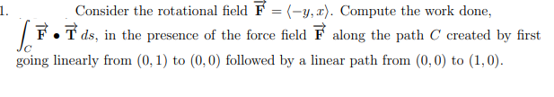 1.
|F•T ds, in the presence of the force field F along the path C created by first
going linearly from (0, 1) to (0,0) followed by a linear path from (0, 0) to (1,0).
Consider the rotational field F = (-y, x). Compute the work done,
