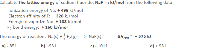 Calculate the lattice energy of sodium fluoride; NaF in kJ/mol from the following data:
lonization energy of Na: + 496 kJ/mol
Electron affinity of F: - 328 kJ/mol
Energy to vaporize Na: + 108 kJ/mol
F2 bond energy: + 160 kJ/mol
The energy of reaction: Na(s) + F2(g)-
-> NaF(s);
AH xn =
-575 kJ
a) - 851
b) -931
c) - 1011
d) + 931
