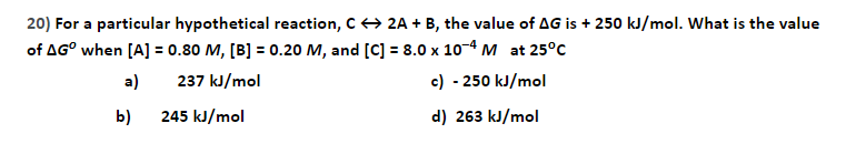 20) For a particular hypothetical reaction, C+ 2A + B, the value of AG is + 250 kJ/mol. What is the value
of AG° when [A] = 0.80 M, [B] = 0.20 M, and [C] = 8.0 x 10-4 M at 25°C
a)
237 kJ/mol
c) - 250 kJ/mol
b)
245 kJ/mol
d) 263 kJ/mol
