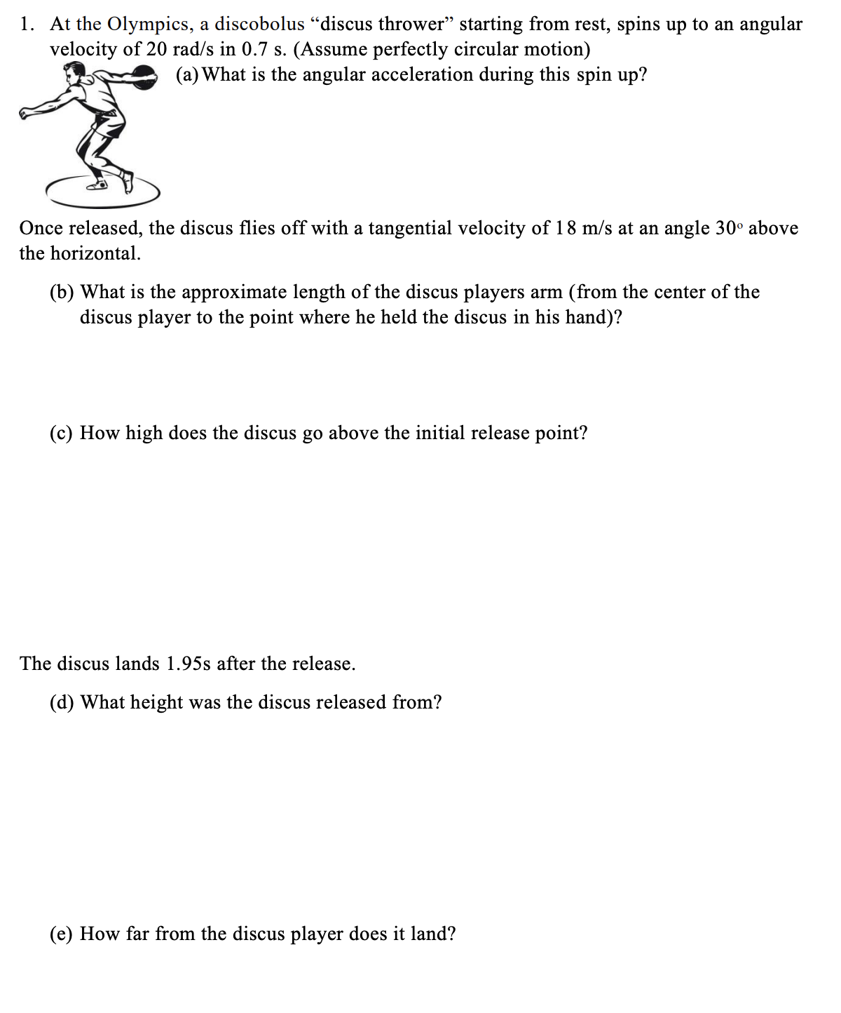 1. At the Olympics, a discobolus “discus thrower" starting from rest, spins up to an angular
velocity of 20 rad/s in 0.7 s. (Assume perfectly circular motion)
(a) What is the angular acceleration during this spin up?
Once released, the discus flies off with a tangential velocity of 18 m/s at an angle 30° above
the horizontal.
(b) What is the approximate length of the discus players arm (from the center of the
discus player to the point where he held the discus in his hand)?
(c) How high does the discus go above the initial release point?
The discus lands 1.95s after the release.
(d) What height was the discus released from?
(e) How far from the discus player does it land?
