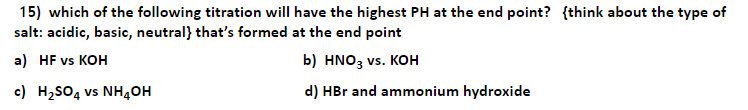 15) which of the following titration will have the highest PH at the end point? {think about the type of
salt: acidic, basic, neutral} that's formed at the end point
a) HF vs KOH
b) HNO3 vs. KOH
c) H,SO, vs NH40H
d) HBr and ammonium hydroxide
