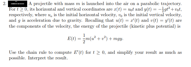 A projectile with mass m is launched into the air on a parabolic trajectory.
For t 2 0, its horizontal and vertical coordinates are (t) = uot and y(t) = -}gt² + vot,
respectively, where u, is the initial horizontal velocity, vo is the initial vertical velocity,
and g is acceleration due to gravity. Recalling that u(t) = x'(t) and v(t) = y'(t) are
the components of the velocity, the energy of the projectile (kinetic plus potential) is
2.
E(t) = ;m(u² + v²) + mgy.
Use the chain rule to compute E' (t) for t > 0, and simplify your result as much as
possible. Interpret the result.
