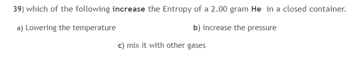 39) which of the following increase the Entropy of a 2.00 gram He in a closed container.
a) Lowering the temperature
b) increase the pressure
c) mix it with other gases
