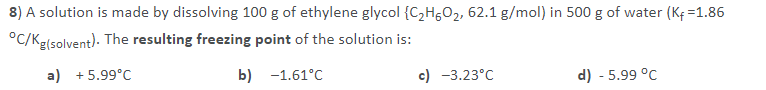 8) A solution is made by dissolving 100 g of ethylene glycol {C2H5O2, 62.1 g/mol) in 500 g of water (K; =1.86
°C/Kg(solvent). The resulting freezing point of the solution is:
a) + 5.99°C
b) -1.61°C
c) -3.23°C
d) - 5.99 °C
