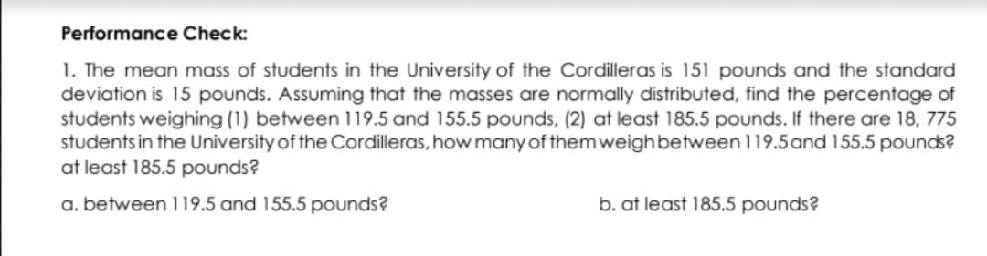 Performance Check:
1. The mean mass of students in the University of the Cordilleras is 151 pounds and the standard
deviation is 15 pounds. Assuming that the masses are normally distributed, find the percentage of
students weighing (1) between 119.5 and 155.5 pounds, (2) at least 185.5 pounds. If there are 18, 775
students in the University of the Cordilleras, how many of them weighbetween 119.5and 155.5 pounds?
at least 185.5 pounds?
a. between 119.5 and 155.5 pounds?
b. at least 185.5 pounds?

