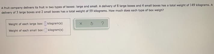 A fruit company delivers its fruit in two types of boxes: large and small. A delivery of 8 large boxes and 4 small boxes has a total weight of 149 kilograms. A.
delivery of 3 large boxes and 2 small boxes has a total weight of 59 kilograms. How much does each type of box weigh?
Weight of each large box: || kilogram(s)
Weight of each small box: kilogram(s)
