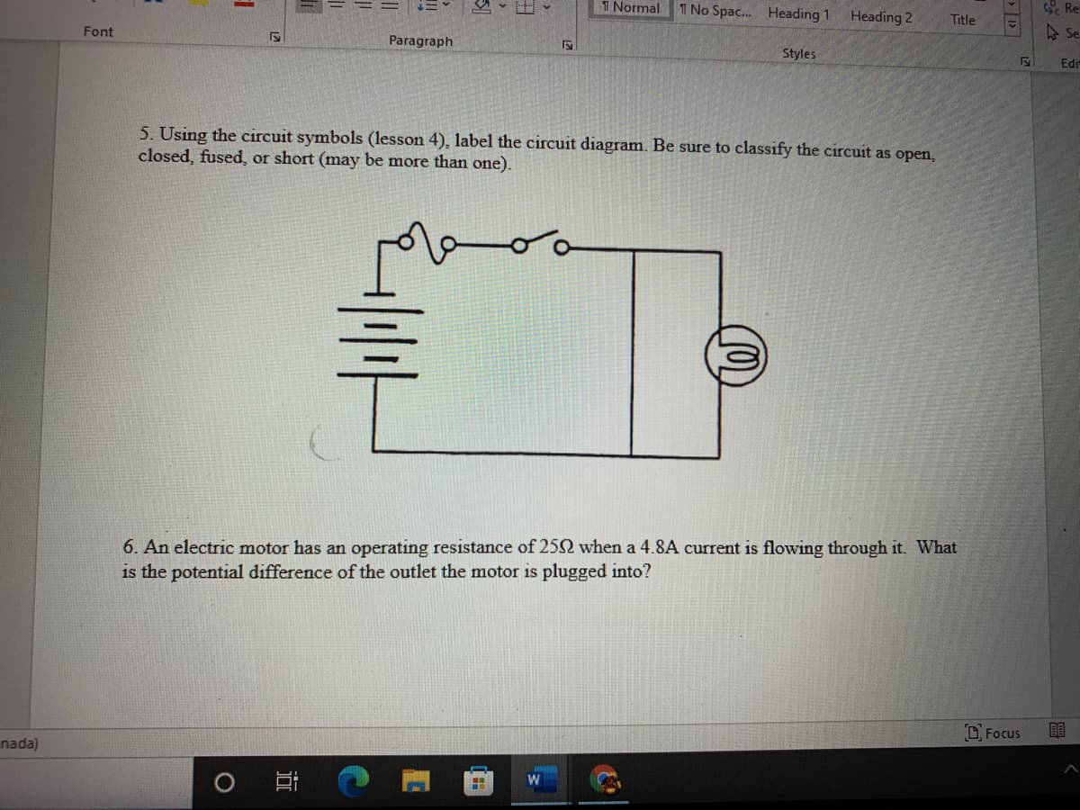 TT Normal T No Spac. Heading 1 Heading 2
Re
Title
Font
A Se
Paragraph
Styles
Edir
5. Using the circuit symbols (lesson 4), label the circuit diagram. Be sure to classify the circuit as open,
closed, fused, or short (may be more than one).
6. An electric motor has an operating resistance of 252 when a 4.8A current is flowing through it. What
is the potential difference of the outlet the motor is plugged into?
O Focus
nada)
> |
近
