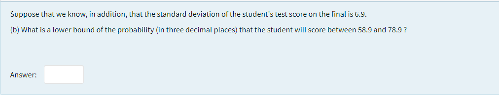 Suppose that we know, in addition, that the standard deviation of the student's test score on the final is 6.9.
(b) What is a lower bound of the probability (in three decimal places) that the student will score between 58.9 and 78.9 ?
Answer:
