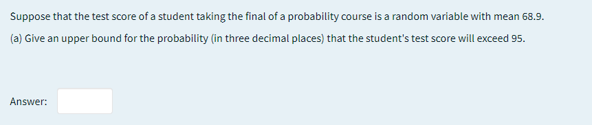 Suppose that the test score of a student taking the final of a probability course is a random variable with mean 68.9.
(a) Give an upper bound for the probability (in three decimal places) that the student's test score will exceed 95.
Answer:
