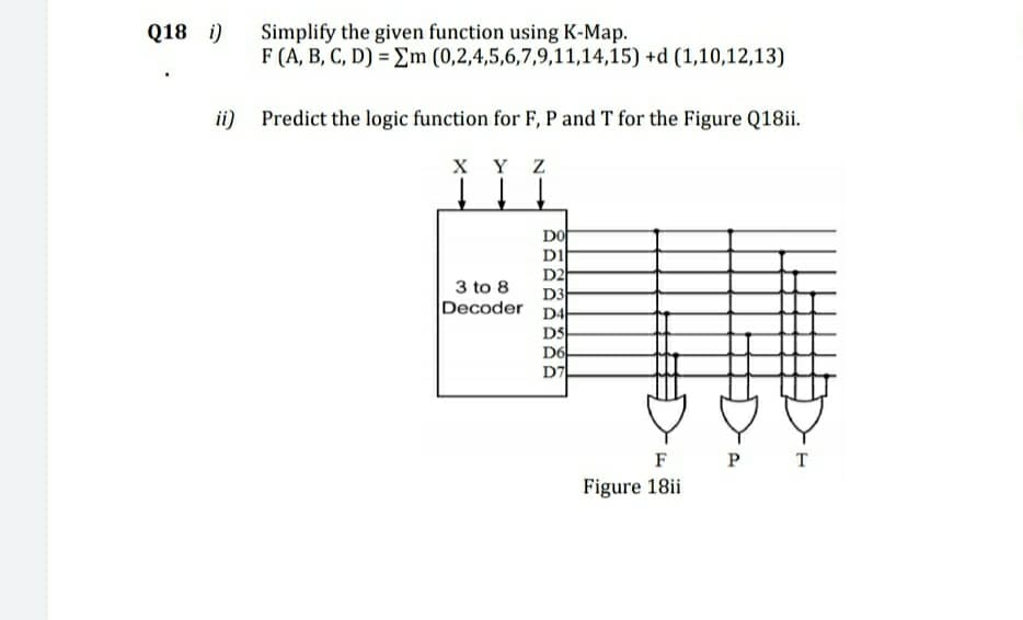 Q18 i)
Simplify the given function using K-Map.
F (A, B, C, D) = Em (0,2,4,5,6,7,9,11,14,15) +d (1,10,12,13)
ii)
Predict the logic function for F, P and T for the Figure Q18ii.
Y Z
DO
DI
D2
D3
Decoder
3 to 8
D4
DS
D6
D7
F
P T
Figure 18ii

