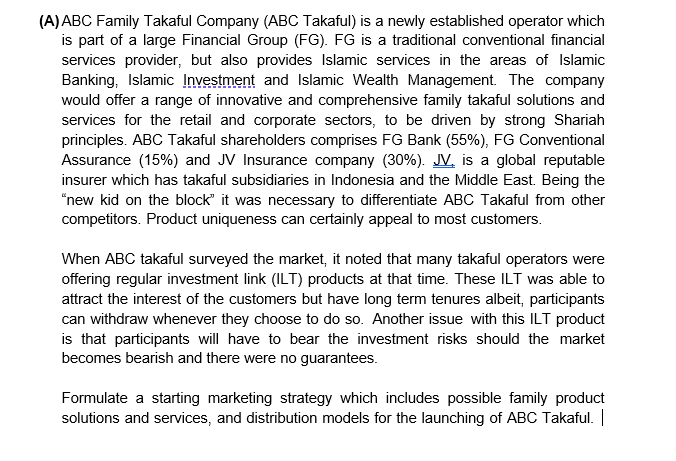 (A)ABC Family Takaful Company (ABC Takaful) is a newly established operator which
is part of a large Financial Group (FG). FG is a traditional conventional financial
services provider, but also provides Islamic services in the areas of Islamic
Banking, Islamic Įnvestment and Islamic Wealth Management. The company
would offer a range of innovative and comprehensive family takaful solutions and
services for the retail and corporate sectors, to be driven by strong Shariah
principles. ABC Takaful shareholders comprises FG Bank (55%), FG Conventional
Assurance (15%) and JV Insurance company (30%). JV. is a global reputable
insurer which has takaful subsidiaries in Indonesia and the Middle East. Being the
"new kid on the block" it was necessary to differentiate ABC Takaful from other
competitors. Product uniqueness can certainly appeal to most customers.
When ABC takaful surveyed the market, it noted that many takaful operators were
offering regular investment link (ILT) products at that time. These ILT was able to
attract the interest of the customers but have long term tenures albeit, participants
can withdraw whenever they choose to do so. Another issue with this ILT product
is that participants will have to bear the investment risks should the market
becomes bearish and there were no guarantees.
Formulate a starting marketing strategy which includes possible family product
solutions and services, and distribution models for the launching of ABC Takaful. |
