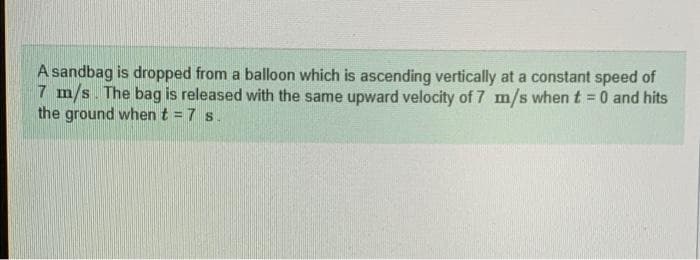 A sandbag is dropped from a balloon which is ascending vertically at a constant speed of
7 m/s. The bag is released with the same upward velocity of 7 m/s when t = 0 and hits
the ground when t = 7 s.
%3D
