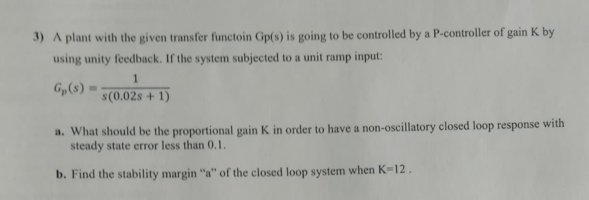 3) A plant with the given transfer functoin Gp(s) is going to be controlled by a P-controller of gain K by
using unity feedback. If the system subjected to a unit ramp input:
1.
Gp(s) :
s(0.02s + 1)
a. What should be the proportional gain K in order to have a non-oscillatory closed loop response with
steady state error less than 0.1.
b. Find the stability margin "a" of the closed loop system when K=12 .
