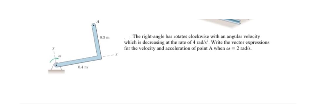 The right-angle bar rotates clockwise with an angular velocity
which is decreasing at the rate of 4 rad/s. Write the vector expressions
for the velocity and acceleration of point A when w = 2 rad/s.
0.3 m
0.4 m

