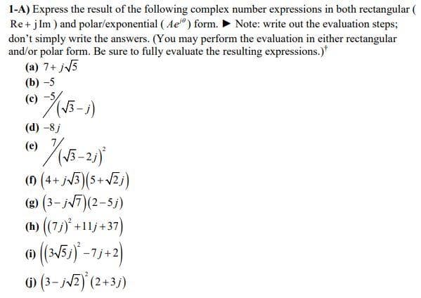 1-A) Express the result of the following complex number expressions in both rectangular (
Re + j Im ) and polar/exponential ( Ae") form. > Note: write out the evaluation steps;
don't simply write the answers. (You may perform the evaluation in either rectangular
and/or polar form. Be sure to fully evaluate the resulting expressions.)*
(a) 7+ j5
(b) -5
(c)
(d) -8j
(e)
2
() (4+ jv3)(5+VZj)
(e) (3- jv7)(2-5j)
(1) (7)* +11j+37)
o (N5) -73-2)
) (3- jv2) (2+3j)
