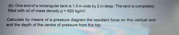 (b) One end of a rectangular tank is 1.5 m wide by 2 m deep. The tank is completely
filled with oil of mass density p = 920 kg/m.
Calculate by means of a pressure diagram the resultant force on this vertical end
and the depth of the centre of pressure from the top.
