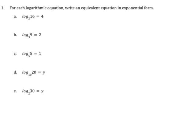 1. For each logarithmic equation, write an equivalent equation in exponential form.
a. log 16 = 4
b. log,9 = 2
c. log 5 = 1
d. log 20 = y
10
e. log 30 = y
