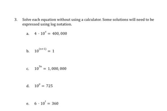 3. Solve each equation without using a calculator. Some solutions will need to be
expressed using log notation.
a. 4. 10* = 400, 000
b. 10+1) = 1
10 = 1,000, 000
c.
d. 10" = 725
e. 6- 10 = 360
