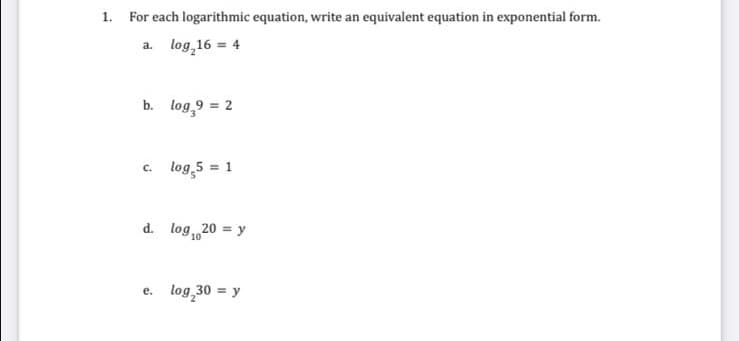 1. For each logarithmic equation, write an equivalent equation in exponential form.
a. log 16 = 4
b. log,9 = 2
c. log,5 = 1
d. log20 = y
10
e. log 30 = y
