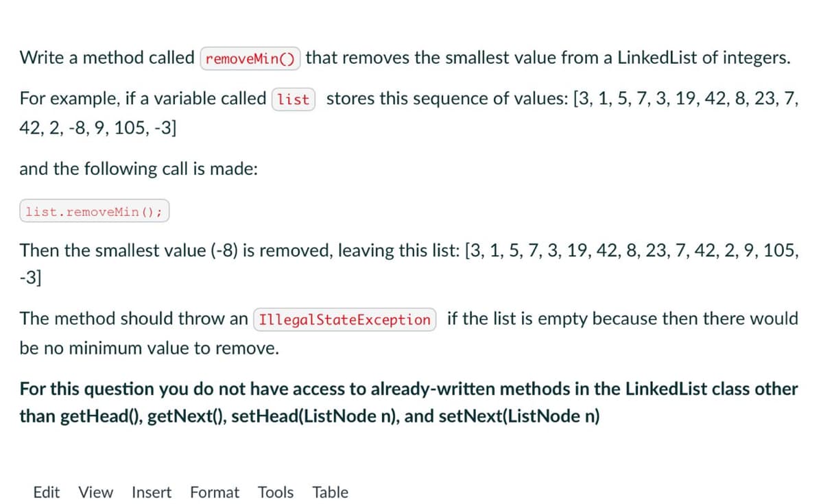 Write a method called removeMin() that removes the smallest value from a Linked List of integers.
For example, if a variable called [list stores this sequence of values: [3, 1, 5, 7, 3, 19, 42, 8, 23, 7,
42, 2, 8, 9, 105, -3]
and the following call is made:
list.removeMin ();
Then the smallest value (-8) is removed, leaving this list: [3, 1, 5, 7, 3, 19, 42, 8, 23, 7, 42, 2, 9, 105,
-3]
The method should throw an Illegal State Exception if the list is empty because then there would
be no minimum value to remove.
For this question you do not have access to already-written methods in the LinkedList class other
than getHead(), getNext(), setHead(ListNode n), and setNext(ListNode n)
Edit View Insert Format Tools Table