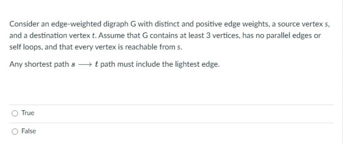 Consider an edge-weighted digraph G with distinct and positive edge weights, a source vertex s,
and a destination vertex t. Assume that G contains at least 3 vertices, has no parallel edges or
self loops, and that every vertex is reachable from s.
Any shortest path st path must include the lightest edge.
True
False