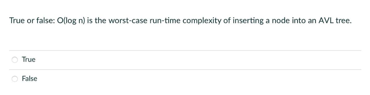 True or false: O(log n) is the worst-case run-time complexity of inserting a node into an AVL tree.
True
False