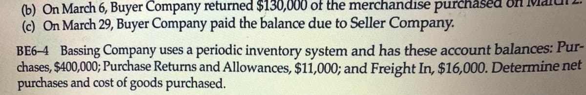 (b) On March 6, Buyer Company returned $130,000 of the merchandise purchased on
(c) On March 29, Buyer Company paid the balance due to Seller Company.
BE6-4 Bassing Company uses a periodic inventory system and has these account balances: Pur-
chases, $400,000; Purchase Returns and Allowances, $11,000; and Freight In, $16,000. Determine net
purchases and cost of goods purchased.